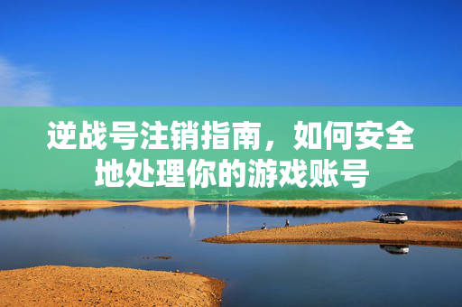 逆战号注销指南，如何安全地处理你的游戏账号