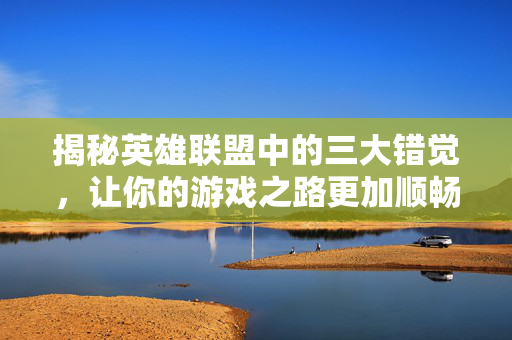 揭秘英雄联盟中的三大错觉，让你的游戏之路更加顺畅