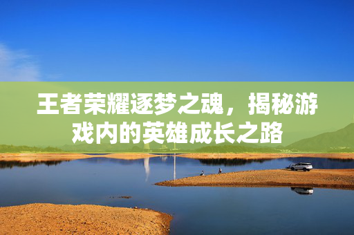 王者荣耀逐梦之魂，揭秘游戏内的英雄成长之路