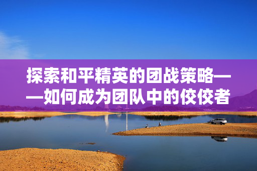 探索和平精英的团战策略——如何成为团队中的佼佼者