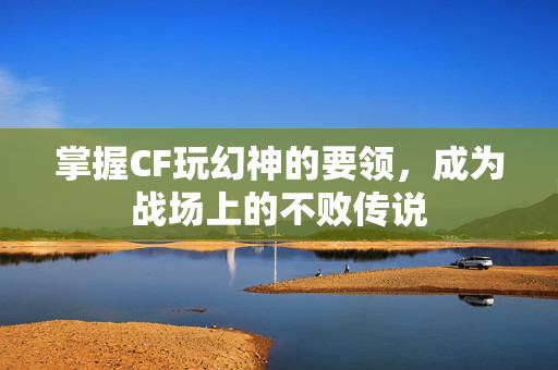 掌握CF玩幻神的要领，成为战场上的不败传说
