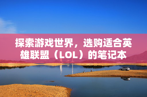 探索游戏世界，选购适合英雄联盟（LOL）的笔记本