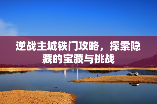 逆战主城铁门攻略，探索隐藏的宝藏与挑战