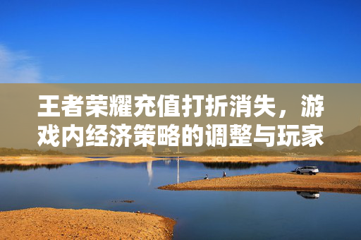 王者荣耀充值打折消失，游戏内经济策略的调整与玩家应对之道