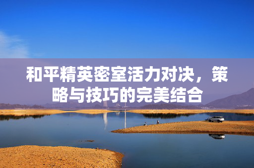 和平精英密室活力对决，策略与技巧的完美结合