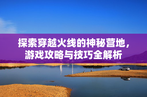探索穿越火线的神秘营地，游戏攻略与技巧全解析
