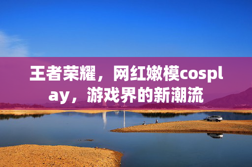 王者荣耀，网红嫩模cosplay，游戏界的新潮流