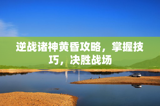 逆战诸神黄昏攻略，掌握技巧，决胜战场