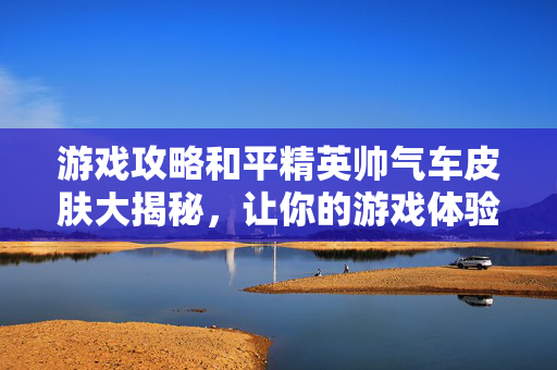 游戏攻略和平精英帅气车皮肤大揭秘，让你的游戏体验更上一层楼！