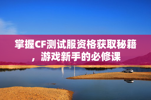 掌握CF测试服资格获取秘籍，游戏新手的必修课