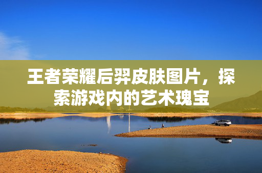 王者荣耀后羿皮肤图片，探索游戏内的艺术瑰宝