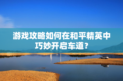 游戏攻略如何在和平精英中巧妙开启车道？