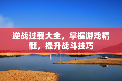 逆战过载大全，掌握游戏精髓，提升战斗技巧