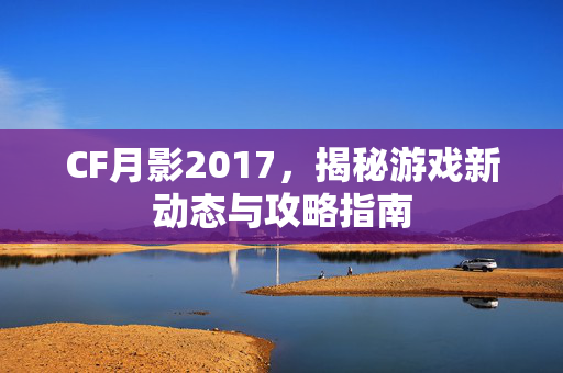 CF月影2017，揭秘游戏新动态与攻略指南