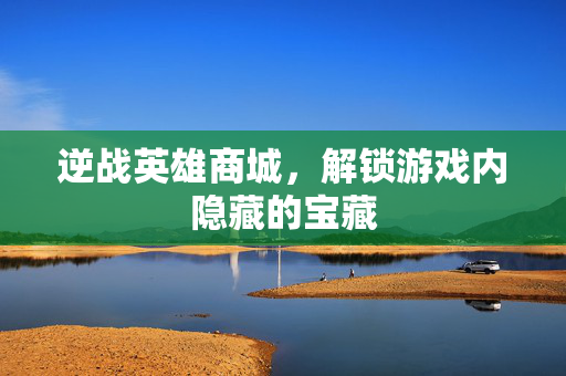 逆战英雄商城，解锁游戏内隐藏的宝藏