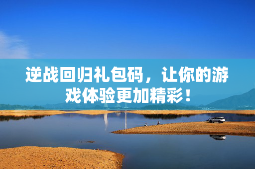 逆战回归礼包码，让你的游戏体验更加精彩！