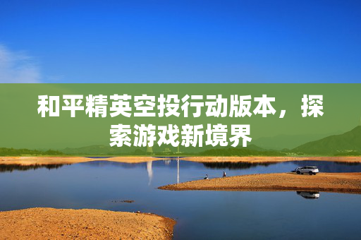 和平精英空投行动版本，探索游戏新境界