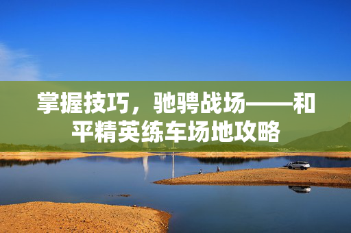 掌握技巧，驰骋战场——和平精英练车场地攻略