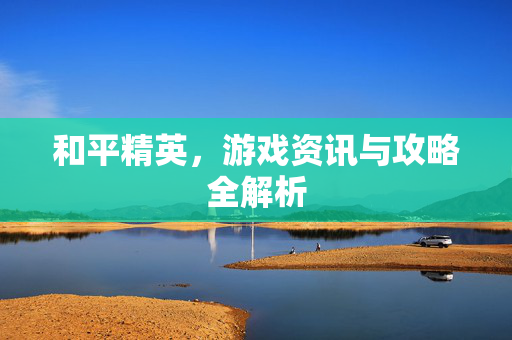和平精英，游戏资讯与攻略全解析
