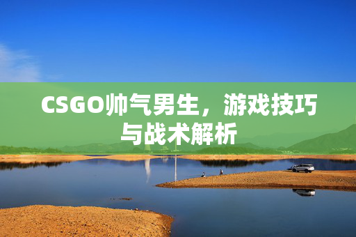 CSGO帅气男生，游戏技巧与战术解析