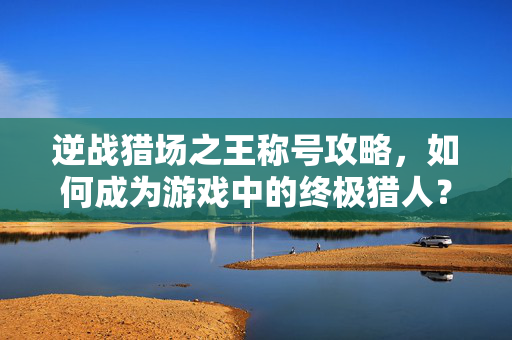 逆战猎场之王称号攻略，如何成为游戏中的终极猎人？
