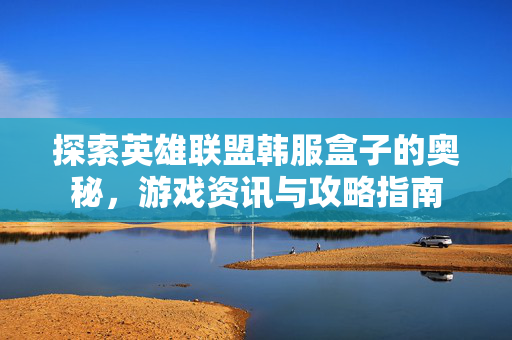 探索英雄联盟韩服盒子的奥秘，游戏资讯与攻略指南
