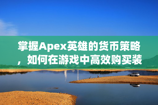 掌握Apex英雄的货币策略，如何在游戏中高效购买装备与升级