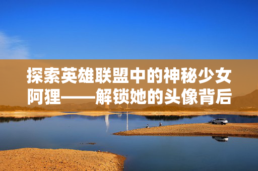 探索英雄联盟中的神秘少女阿狸——解锁她的头像背后的故事