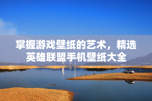 掌握游戏壁纸的艺术，精选英雄联盟手机壁纸大全