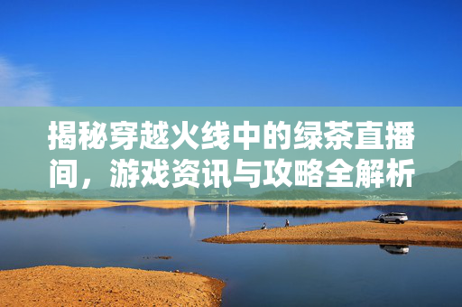 揭秘穿越火线中的绿茶直播间，游戏资讯与攻略全解析
