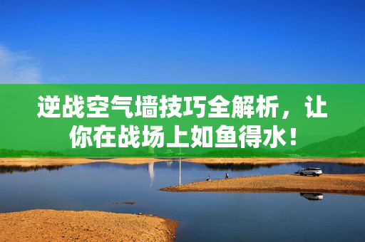 逆战空气墙技巧全解析，让你在战场上如鱼得水！