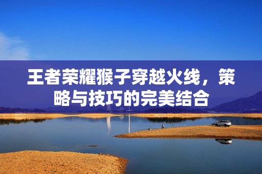王者荣耀猴子穿越火线，策略与技巧的完美结合