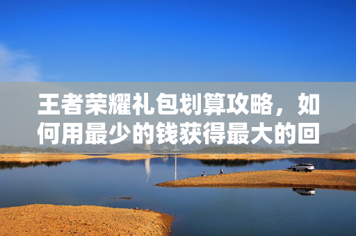 王者荣耀礼包划算攻略，如何用最少的钱获得最大的回报