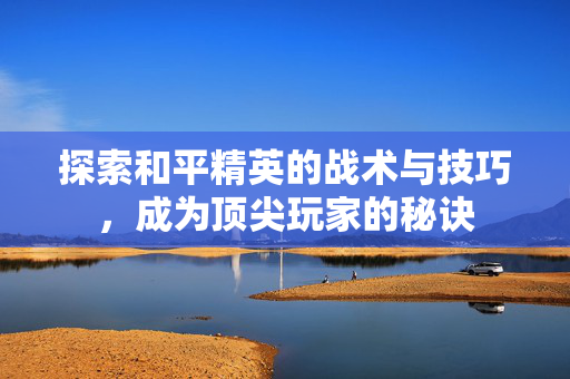 探索和平精英的战术与技巧，成为顶尖玩家的秘诀