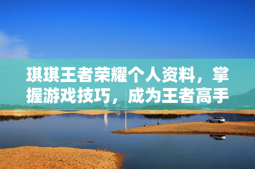 琪琪王者荣耀个人资料，掌握游戏技巧，成为王者高手