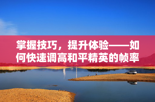 掌握技巧，提升体验——如何快速调高和平精英的帧率？