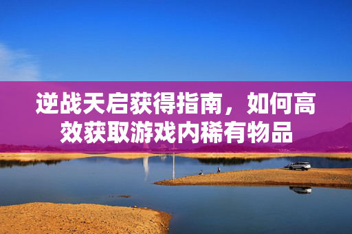 逆战天启获得指南，如何高效获取游戏内稀有物品
