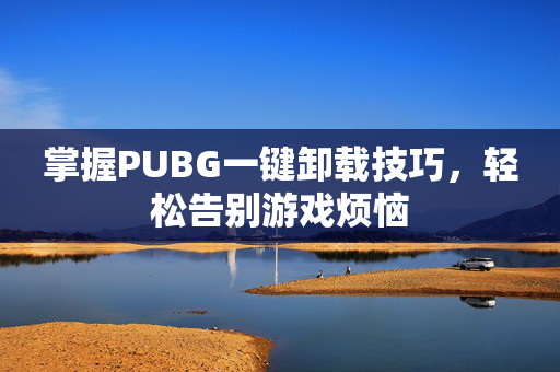 掌握PUBG一键卸载技巧，轻松告别游戏烦恼