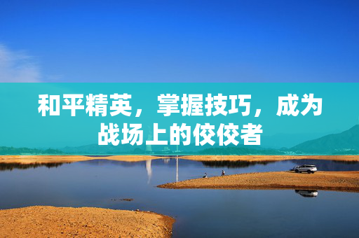 和平精英，掌握技巧，成为战场上的佼佼者