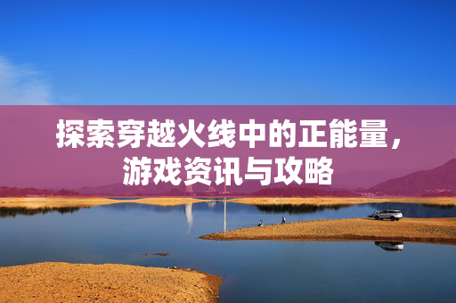 探索穿越火线中的正能量，游戏资讯与攻略