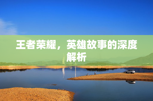 王者荣耀，英雄故事的深度解析