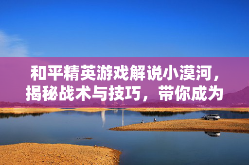和平精英游戏解说小漠河，揭秘战术与技巧，带你成为高手