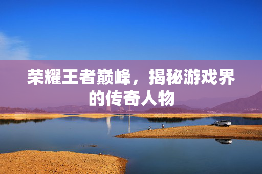 荣耀王者巅峰，揭秘游戏界的传奇人物