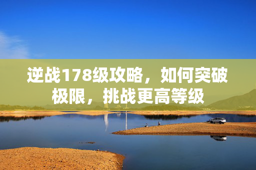 逆战178级攻略，如何突破极限，挑战更高等级