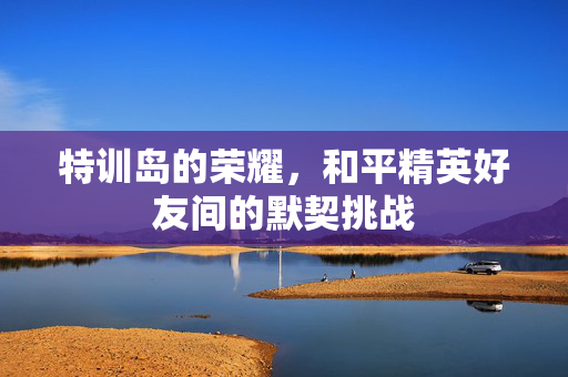特训岛的荣耀，和平精英好友间的默契挑战