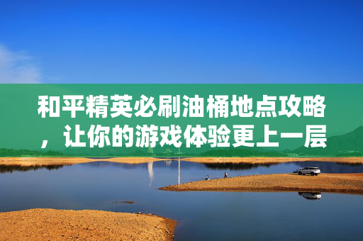和平精英必刷油桶地点攻略，让你的游戏体验更上一层楼！