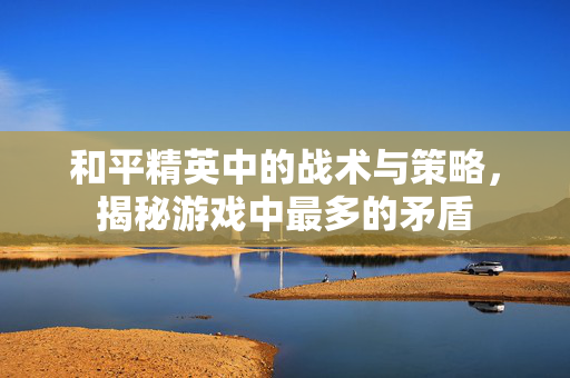和平精英中的战术与策略，揭秘游戏中最多的矛盾