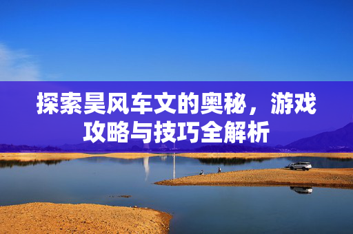 探索昊风车文的奥秘，游戏攻略与技巧全解析