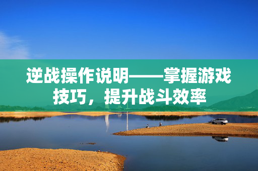 逆战操作说明——掌握游戏技巧，提升战斗效率
