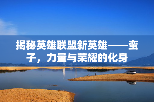 揭秘英雄联盟新英雄——蛮子，力量与荣耀的化身